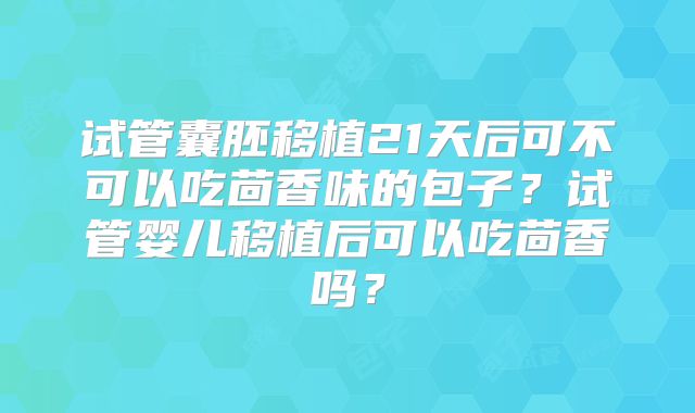 试管囊胚移植21天后可不可以吃茴香味的包子？试管婴儿移植后可以吃茴香吗？