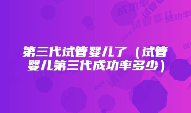 第三代试管婴儿了（试管婴儿第三代成功率多少）
