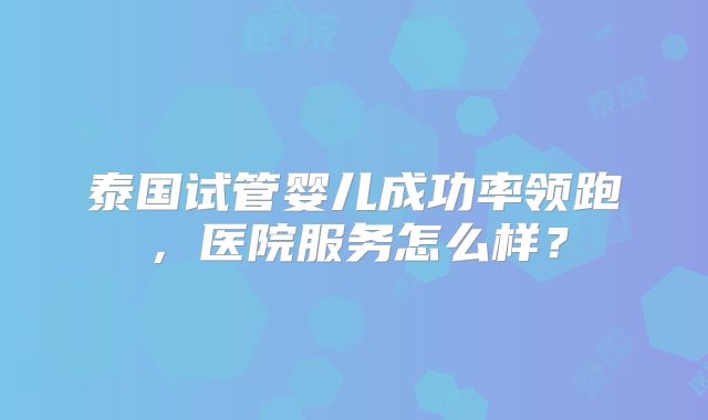 泰国试管婴儿成功率领跑，医院服务怎么样？