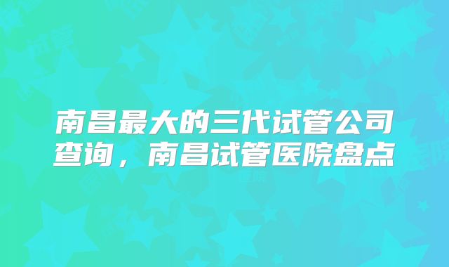 南昌最大的三代试管公司查询，南昌试管医院盘点