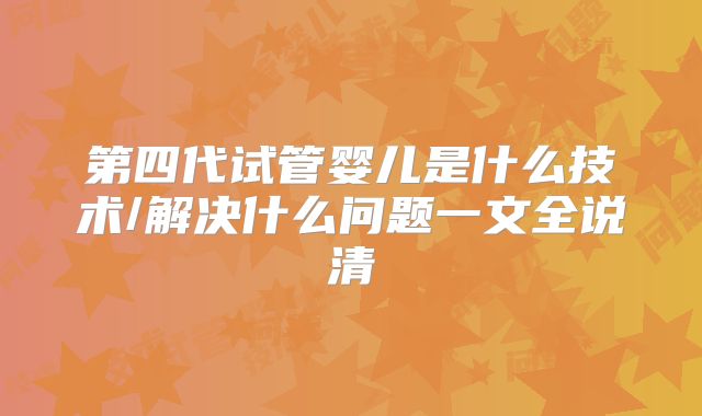 第四代试管婴儿是什么技术/解决什么问题一文全说清