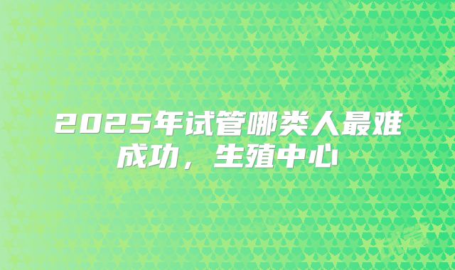 2025年试管哪类人最难成功，生殖中心