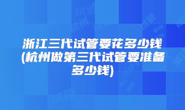 浙江三代试管要花多少钱(杭州做第三代试管要准备多少钱)