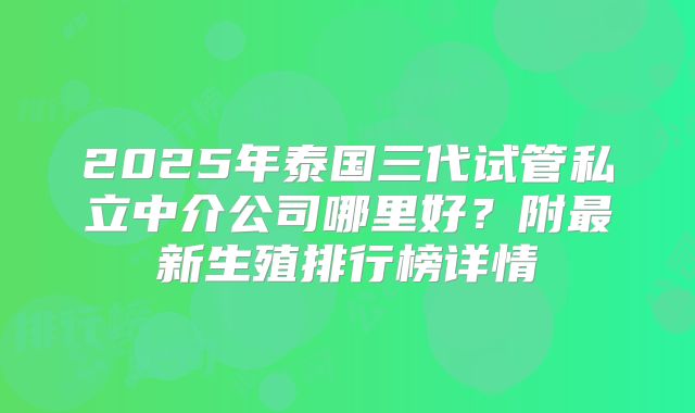 2025年泰国三代试管私立中介公司哪里好？附最新生殖排行榜详情