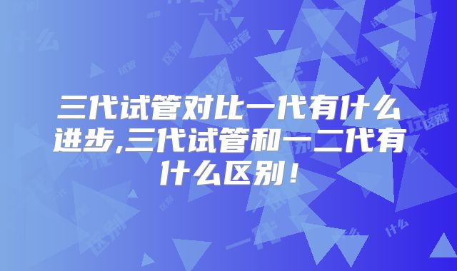 三代试管对比一代有什么进步,三代试管和一二代有什么区别！