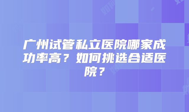 广州试管私立医院哪家成功率高？如何挑选合适医院？