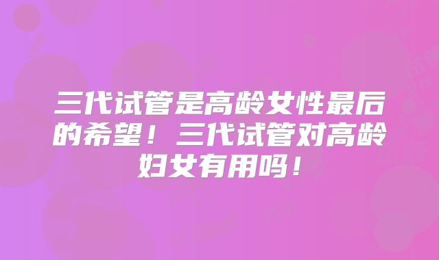 三代试管是高龄女性最后的希望！三代试管对高龄妇女有用吗！