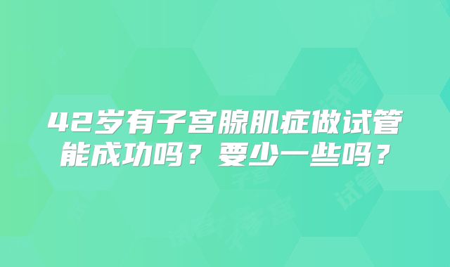 42岁有子宫腺肌症做试管能成功吗？要少一些吗？