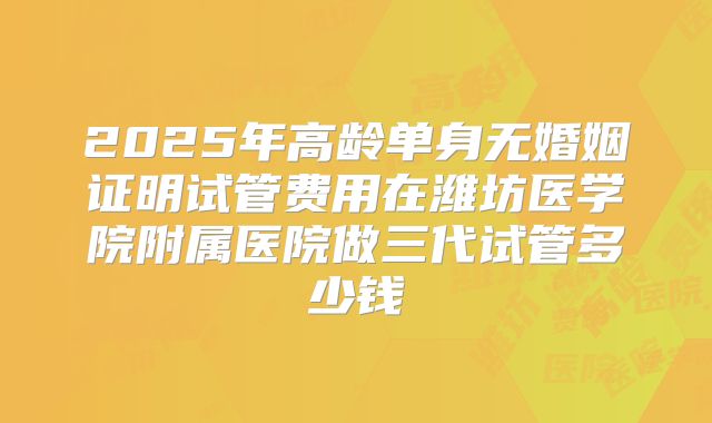 2025年高龄单身无婚姻证明试管费用在潍坊医学院附属医院做三代试管多少钱