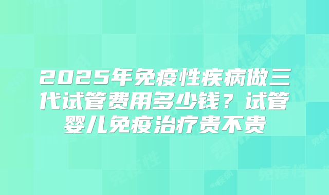 2025年免疫性疾病做三代试管费用多少钱？试管婴儿免疫治疗贵不贵