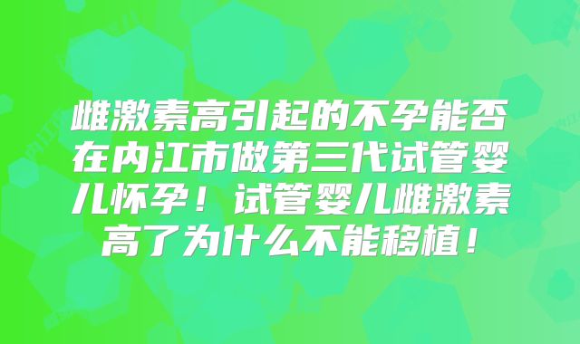 雌激素高引起的不孕能否在内江市做第三代试管婴儿怀孕!试管婴儿雌激素高了为什么不能移植!