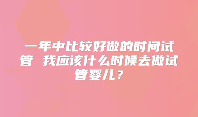 一年中比较好做的时间试管 我应该什么时候去做试管婴儿？
