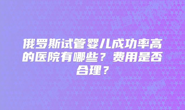 俄罗斯试管婴儿成功率高的医院有哪些？费用是否合理？