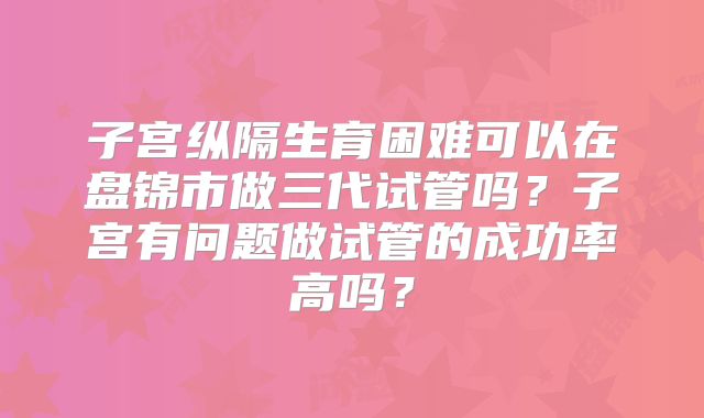 子宫纵隔生育困难可以在盘锦市做三代试管吗？子宫有问题做试管的成功率高吗？
