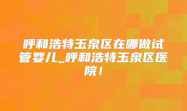 呼和浩特玉泉区在哪做试管婴儿_呼和浩特玉泉区医院！