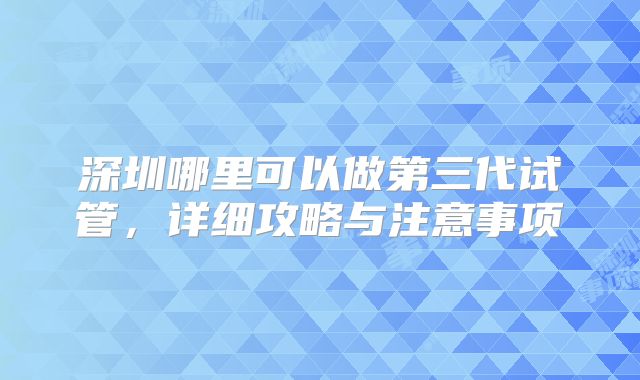 深圳哪里可以做第三代试管，详细攻略与注意事项