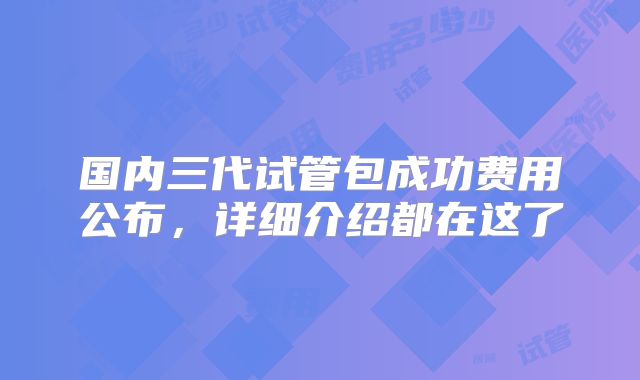国内三代试管包成功费用公布，详细介绍都在这了