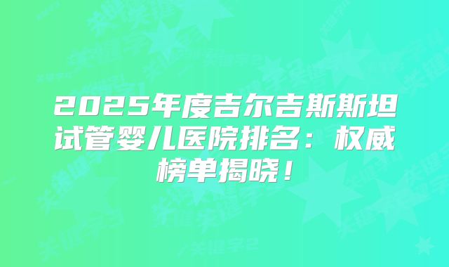 2025年度吉尔吉斯斯坦试管婴儿医院排名：权威榜单揭晓！