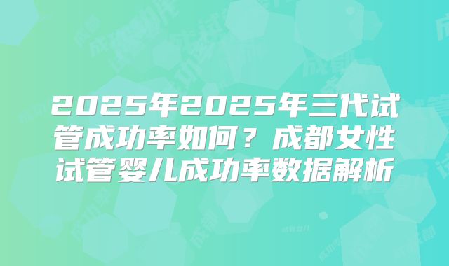 2025年2025年三代试管成功率如何？成都女性试管婴儿成功率数据解析