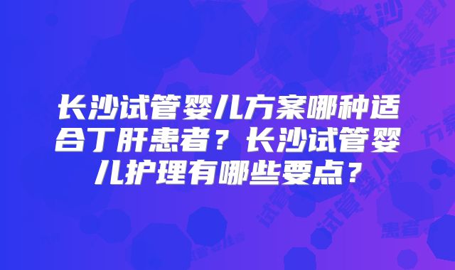 长沙试管婴儿方案哪种适合丁肝患者？长沙试管婴儿护理有哪些要点？