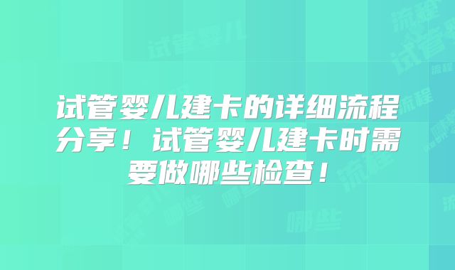 试管婴儿建卡的详细流程分享!试管婴儿建卡时需要做哪些检查!