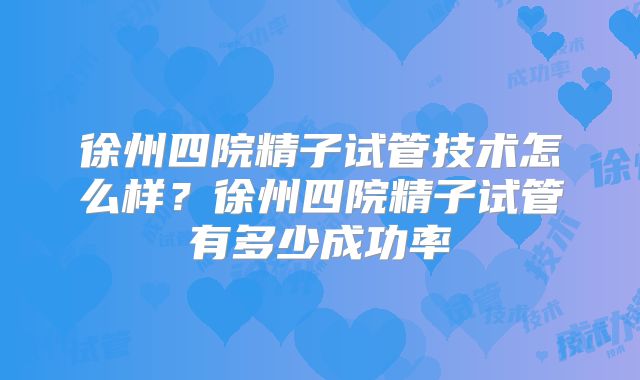 徐州四院精子试管技术怎么样？徐州四院精子试管有多少成功率