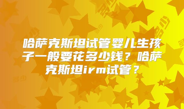 哈萨克斯坦试管婴儿生孩子一般要花多少钱？哈萨克斯坦irm试管？