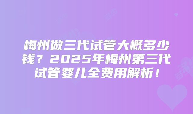 梅州做三代试管大概多少钱？2025年梅州第三代试管婴儿全费用解析！
