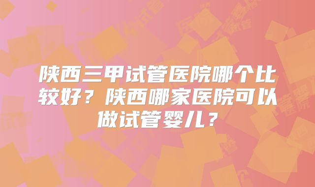 陕西三甲试管医院哪个比较好？陕西哪家医院可以做试管婴儿？