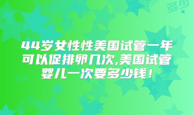 44岁女性性美国试管一年可以促排卵几次,美国试管婴儿一次要多少钱！