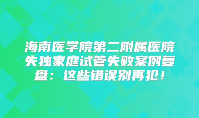 海南医学院第二附属医院失独家庭试管失败案例复盘：这些错误别再犯！