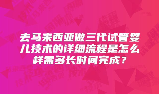 去马来西亚做三代试管婴儿技术的详细流程是怎么样需多长时间完成？