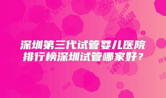 深圳第三代试管婴儿医院排行榜深圳试管哪家好？
