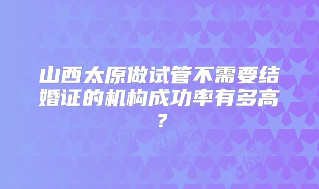 山西太原做试管不需要结婚证的机构成功率有多高？