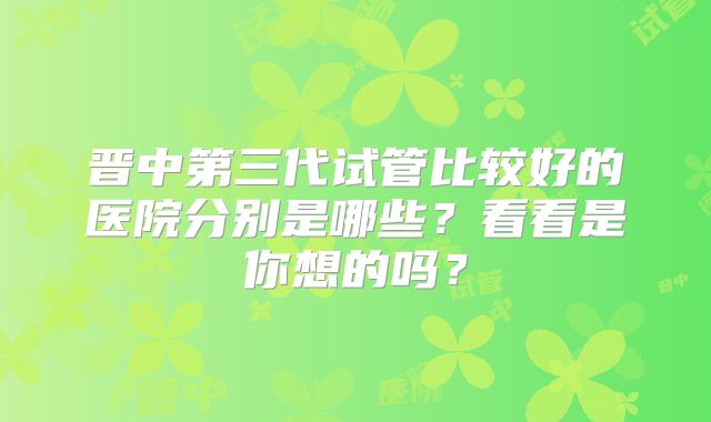 晋中第三代试管比较好的医院分别是哪些？看看是你想的吗？