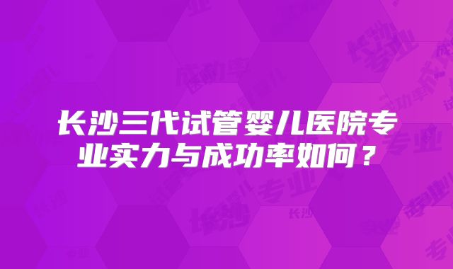 长沙三代试管婴儿医院专业实力与成功率如何?