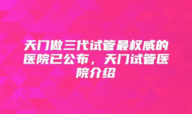 天门做三代试管最权威的医院已公布,天门试管医院介绍