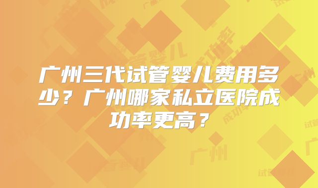 广州三代试管婴儿费用多少？广州哪家私立医院成功率更高？
