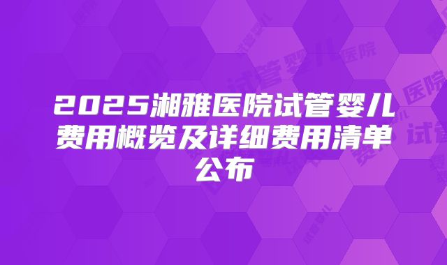 2025湘雅医院试管婴儿费用概览及详细费用清单公布