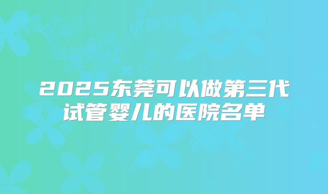 2025东莞可以做第三代试管婴儿的医院名单