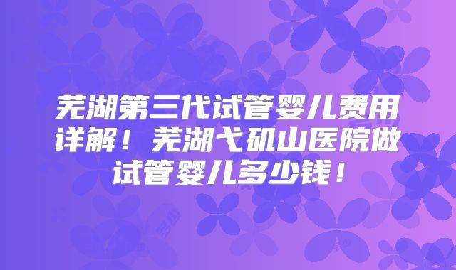 芜湖第三代试管婴儿费用详解！芜湖弋矶山医院做试管婴儿多少钱！
