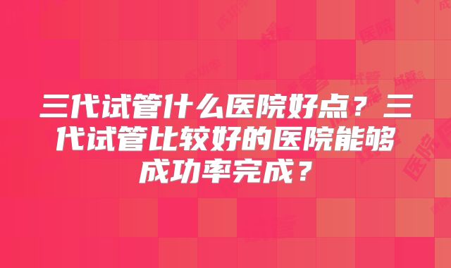 三代试管什么医院好点？三代试管比较好的医院能够成功率完成？