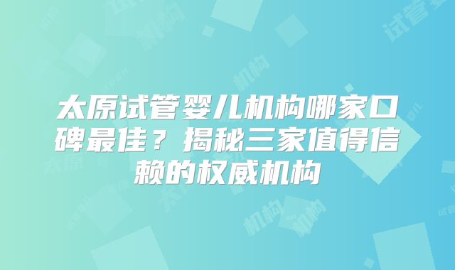 太原试管婴儿机构哪家口碑最佳？揭秘三家值得信赖的权威机构