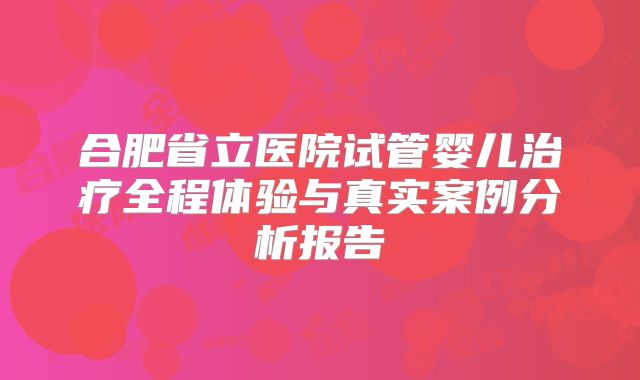 合肥省立医院试管婴儿治疗全程体验与真实案例分析报告