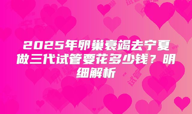 2025年卵巢衰竭去宁夏做三代试管要花多少钱？明细解析
