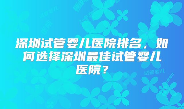 深圳试管婴儿医院排名，如何选择深圳最佳试管婴儿医院？