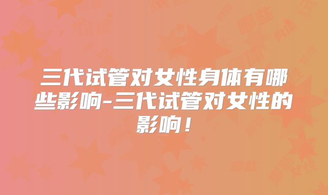 三代试管对女性身体有哪些影响-三代试管对女性的影响!