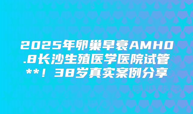 2025年卵巢早衰AMH0.8长沙生殖医学医院试管**!38岁真实案例分享