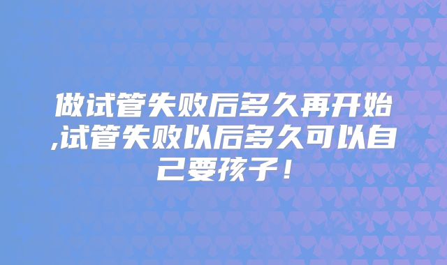 做试管失败后多久再开始,试管失败以后多久可以自己要孩子！