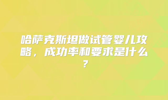 哈萨克斯坦做试管婴儿攻略,成功率和要求是什么?